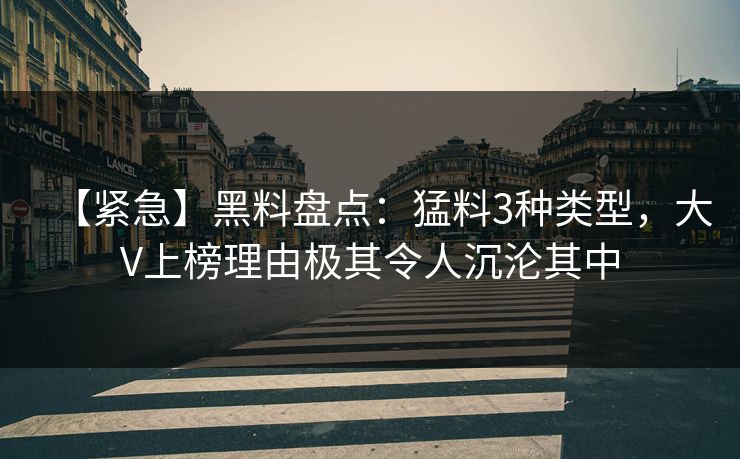 【紧急】黑料盘点：猛料3种类型，大V上榜理由极其令人沉沦其中