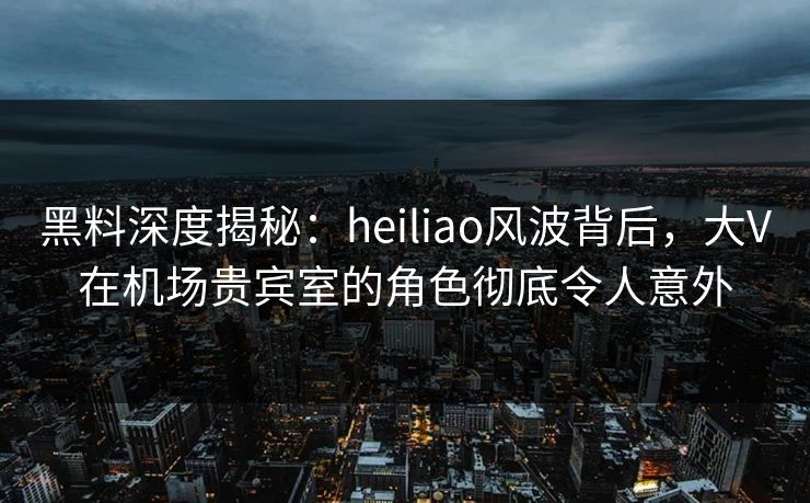 黑料深度揭秘：heiliao风波背后，大V在机场贵宾室的角色彻底令人意外
