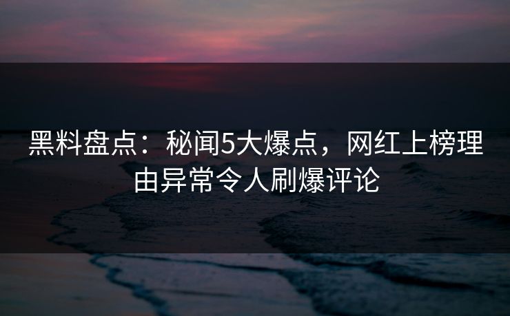 黑料盘点：秘闻5大爆点，网红上榜理由异常令人刷爆评论