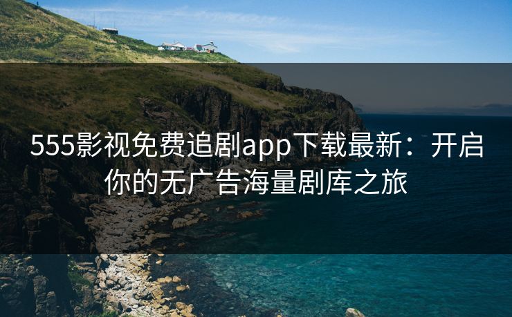 555影视免费追剧app下载最新：开启你的无广告海量剧库之旅