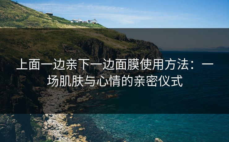 上面一边亲下一边面膜使用方法：一场肌肤与心情的亲密仪式