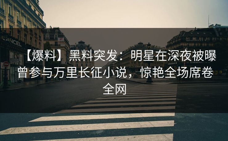 【爆料】黑料突发：明星在深夜被曝曾参与万里长征小说，惊艳全场席卷全网