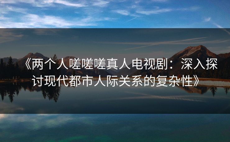 《两个人嗟嗟嗟真人电视剧：深入探讨现代都市人际关系的复杂性》