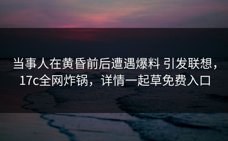 当事人在黄昏前后遭遇爆料 引发联想，17c全网炸锅，详情一起草免费入口
