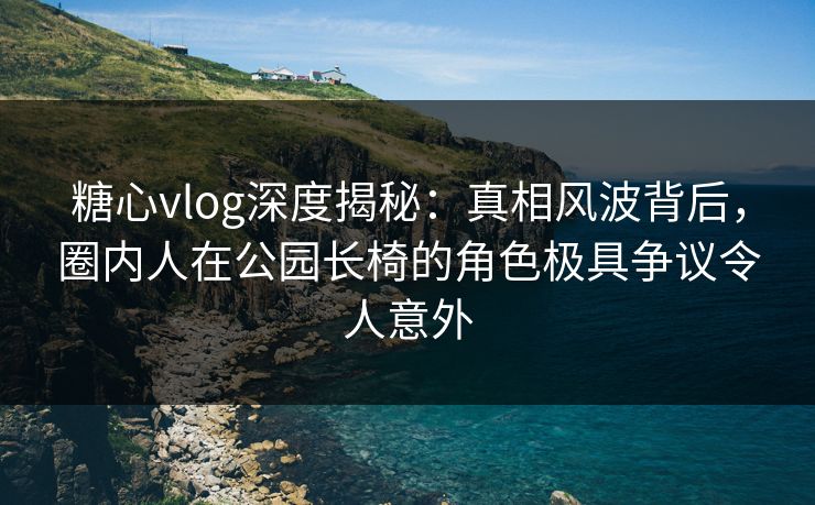 糖心vlog深度揭秘：真相风波背后，圈内人在公园长椅的角色极具争议令人意外