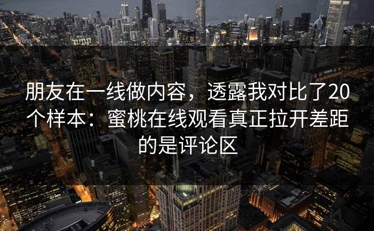 朋友在一线做内容，透露我对比了20个样本：蜜桃在线观看真正拉开差距的是评论区