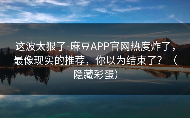 这波太狠了-麻豆APP官网热度炸了，最像现实的推荐，你以为结束了？（隐藏彩蛋）