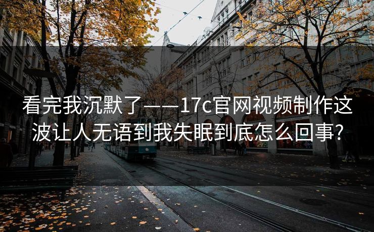 看完我沉默了——17c官网视频制作这波让人无语到我失眠到底怎么回事?