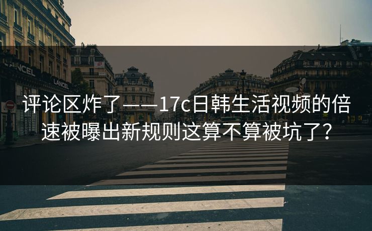 评论区炸了——17c日韩生活视频的倍速被曝出新规则这算不算被坑了？