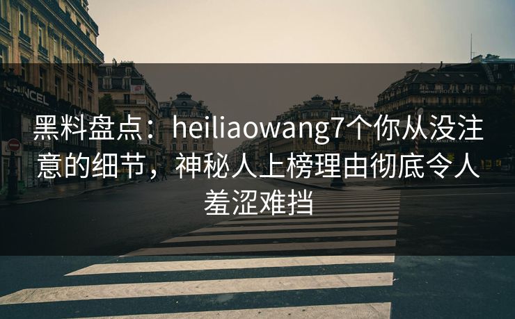 黑料盘点：heiliaowang7个你从没注意的细节，神秘人上榜理由彻底令人羞涩难挡