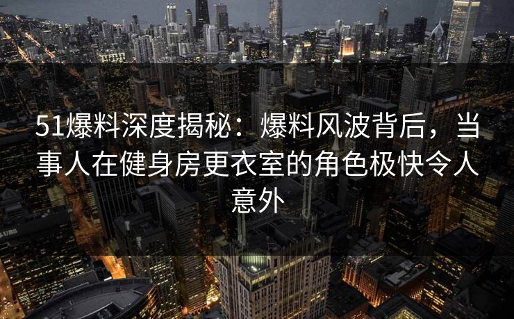 51爆料深度揭秘：爆料风波背后，当事人在健身房更衣室的角色极快令人意外