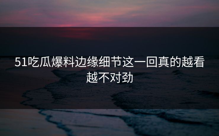 51吃瓜爆料边缘细节这一回真的越看越不对劲